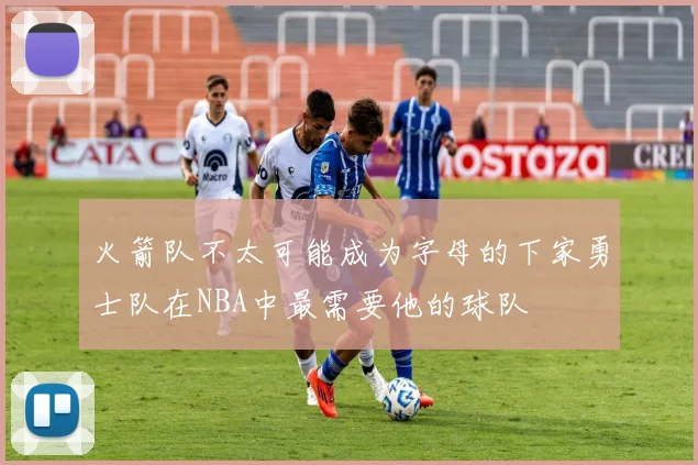 火箭队不太可能成为字母的下家勇士队在NBA中最需要他的球队