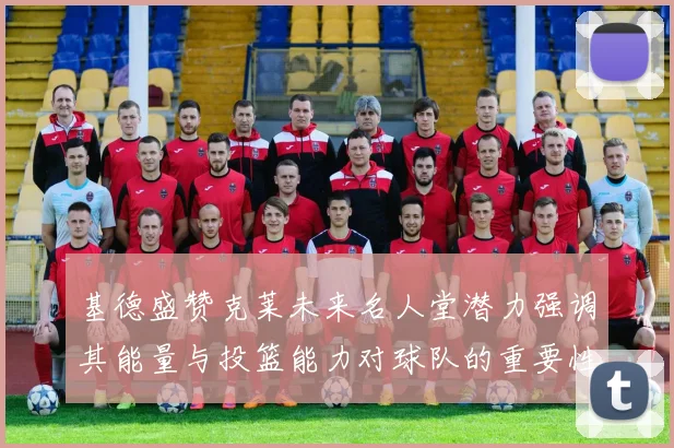 基德盛赞克莱未来名人堂潜力强调其能量与投篮能力对球队的重要性