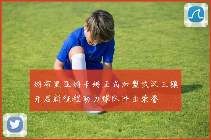 姆布里亚姆卡姆正式加盟武汉三镇开启新征程助力球队冲击荣誉