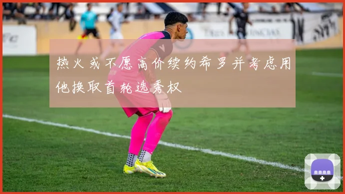 热火或不愿高价续约希罗并考虑用他换取首轮选秀权