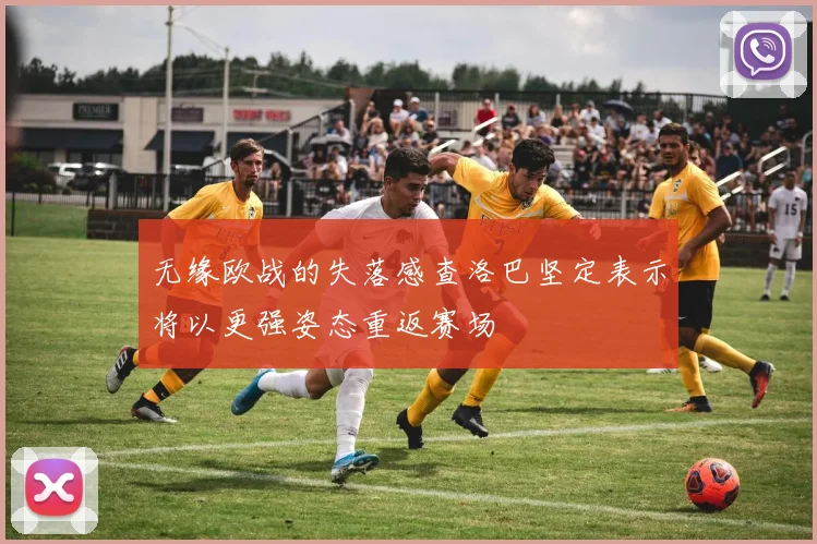 无缘欧战的失落感查洛巴坚定表示将以更强姿态重返赛场