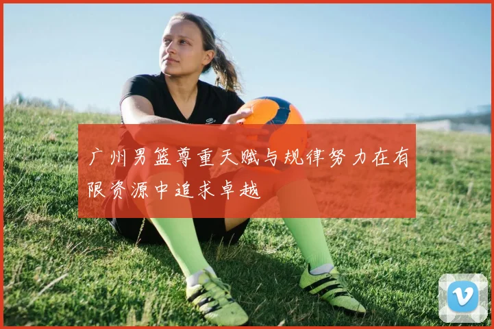 广州男篮尊重天赋与规律努力在有限资源中追求卓越
