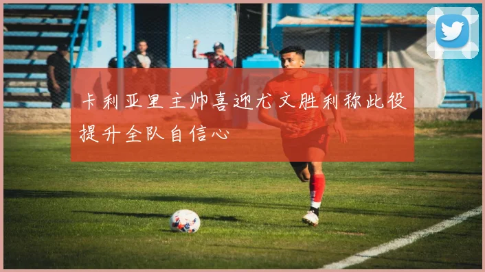 卡利亚里主帅喜迎尤文胜利称此役提升全队自信心