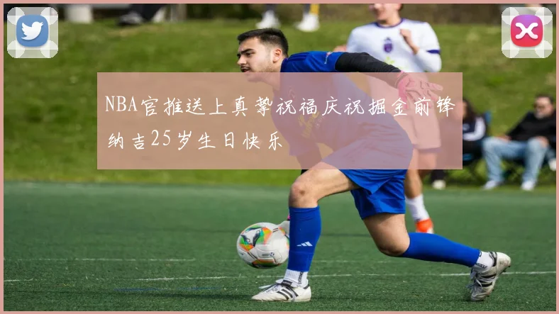 NBA官推送上真挚祝福庆祝掘金前锋纳吉25岁生日快乐