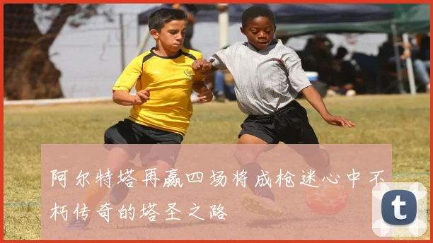 阿尔特塔再赢四场将成枪迷心中不朽传奇的塔圣之路